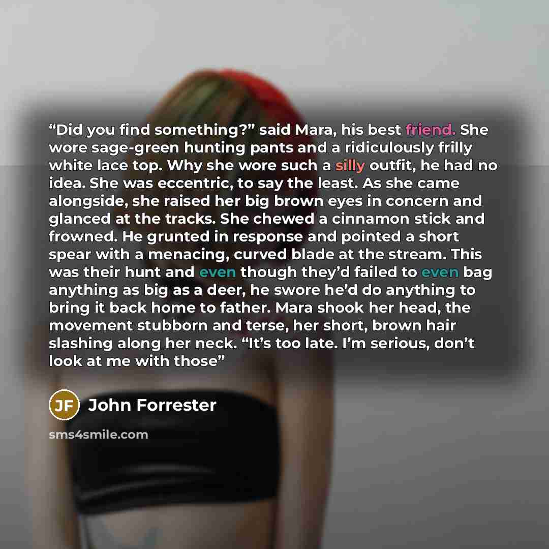 “Did you find something?” said Mara, his best friend. She wore sage-green hunting pants and a ridiculously frilly white lace top. Why she wore such a silly outfit, he had no idea. She was eccentric, to say the least. As she came alongside, she raised her big brown eyes in concern and glanced at the…” quote by John Forrester