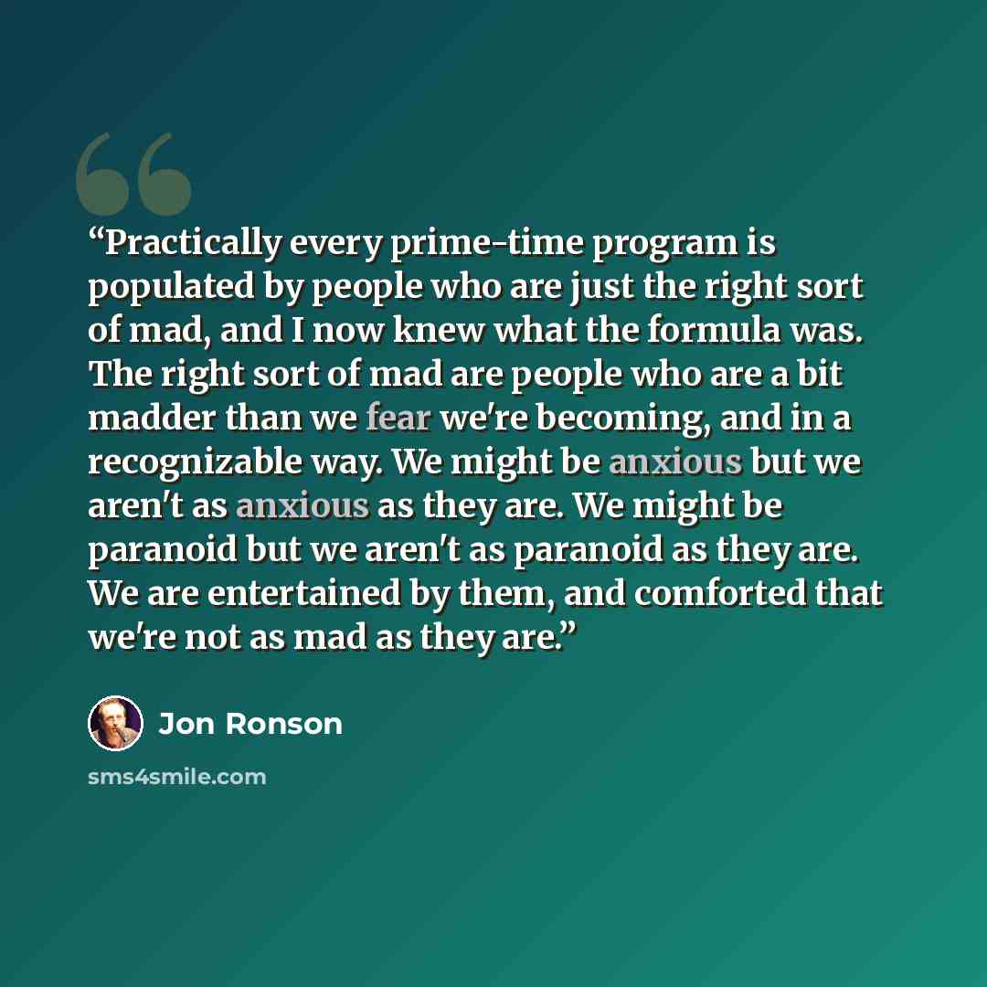 “Practically every prime-time program is populated by people who are just the right sort of mad, and I now knew what the formula was. The right sort of mad are people who are a bit madder than we fear we're becoming, and in a recognizable way. We might be anxious but we aren't as anxious as they…” quote by Jon Ronson