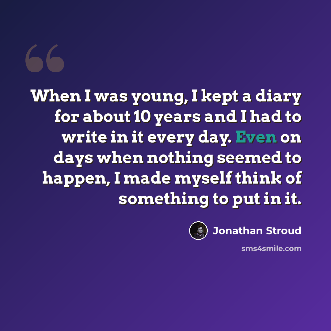 “When I was young, I kept a diary for about 10 years and I had to write in it every day. Even on days when nothing seemed to happen, I made myself think of something to put in it.” quote by Jonathan Stroud