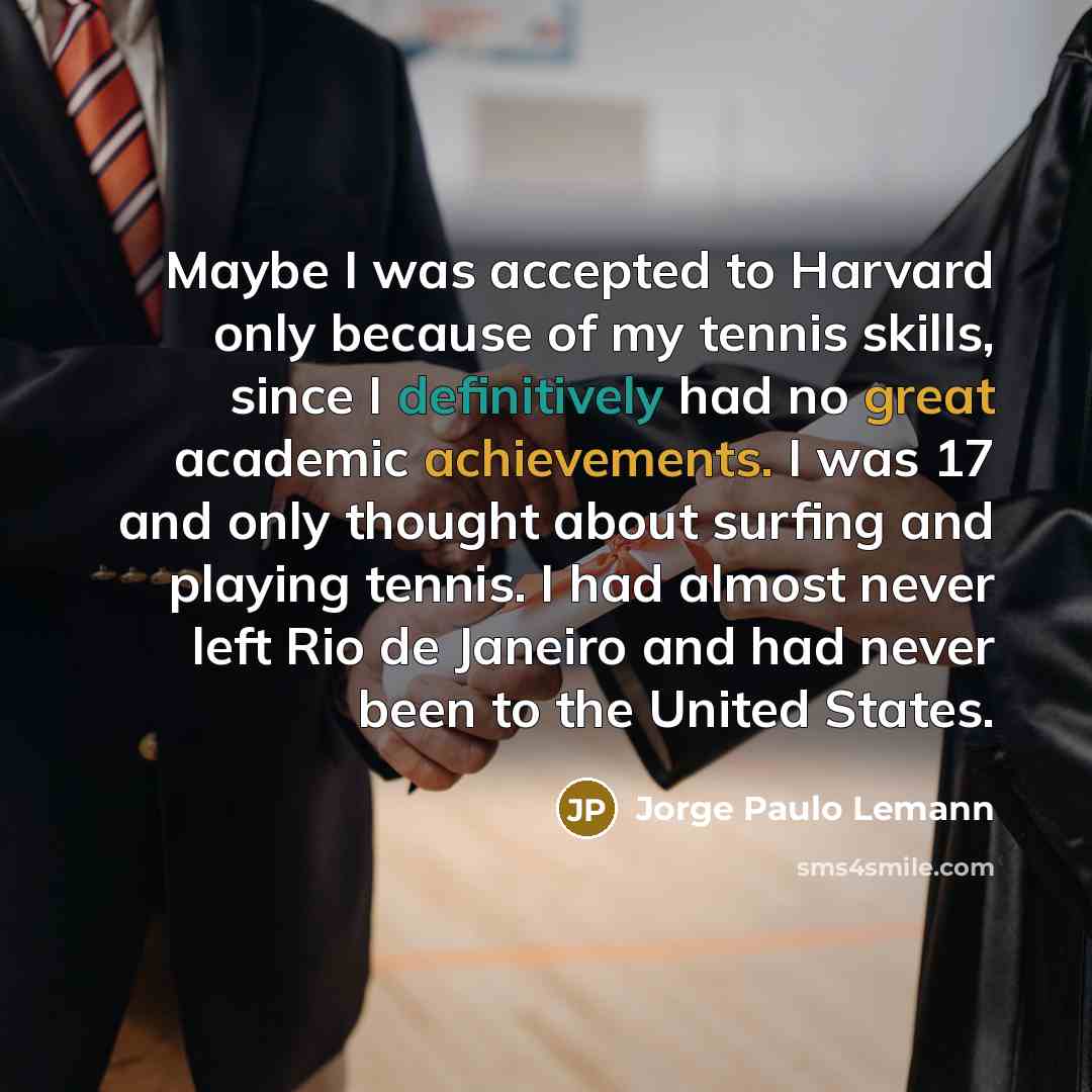 “Maybe I was accepted to Harvard only because of my tennis skills, since I definitively had no great academic achievements. I was 17 and only thought about surfing and playing tennis. I had almost never left Rio de Janeiro and had never been to the United States.” quote by Jorge Paulo Lemann