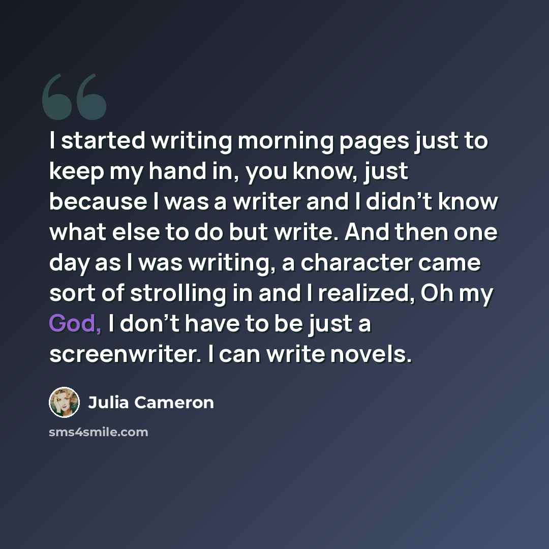 “I started writing morning pages just to keep my hand in, you know, just because I was a writer and I didn't know what else to do but write. And then one day as I was writing, a character came sort of strolling in and I realized, Oh my God, I don't have to be just a screenwriter. I can write novels.” quote by Julia Cameron