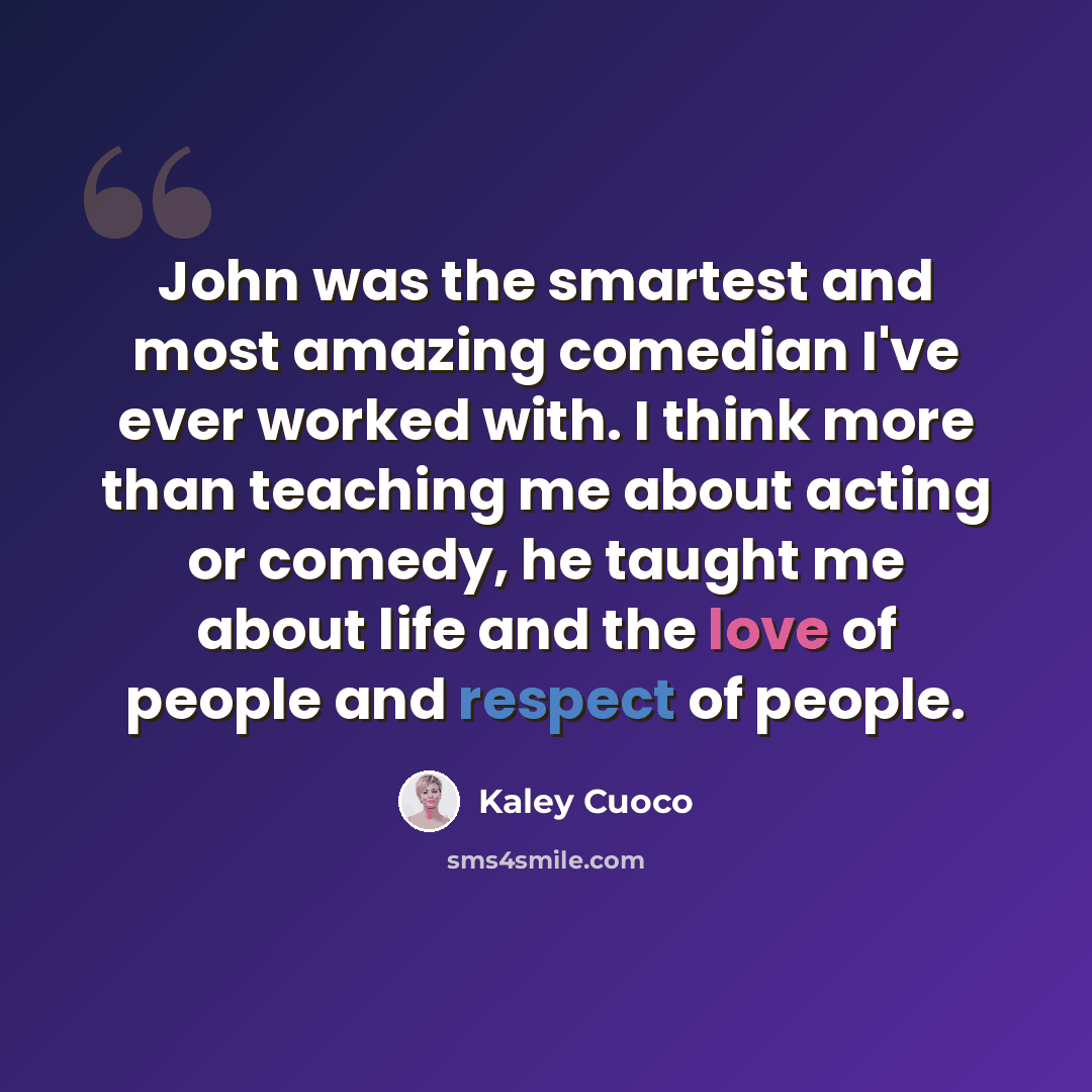 “John was the smartest and most amazing comedian I've ever worked with. I think more than teaching me about acting or comedy, he taught me about life and the love of people and respect of people.” quote by Kaley Cuoco