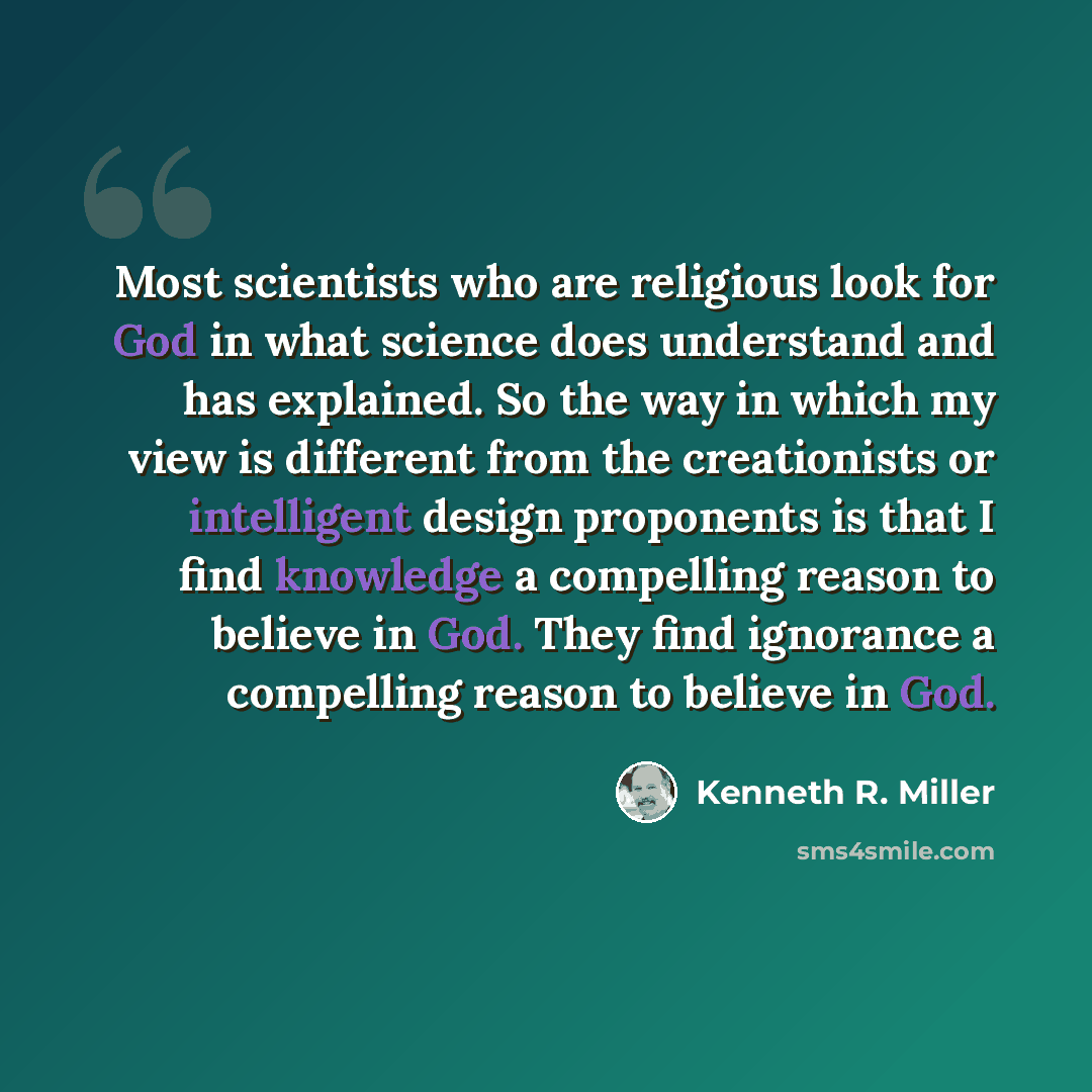 “Most scientists who are religious look for God in what science does understand and has explained. So the way in which my view is different from the creationists or intelligent design proponents is that I find knowledge a compelling reason to believe in God. They find ignorance a compelling reason…” quote by Kenneth R. Miller