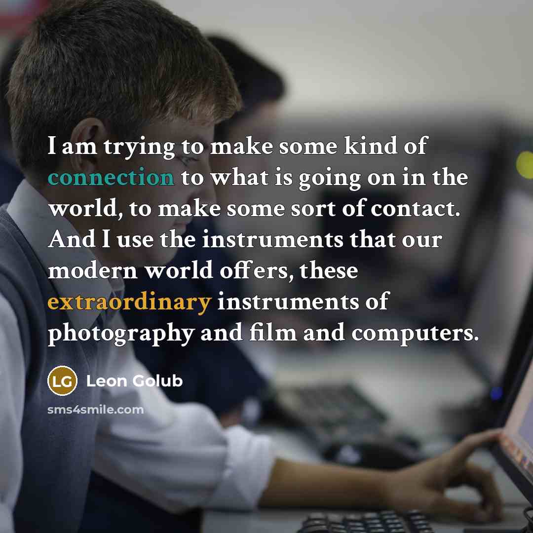 “I am trying to make some kind of connection to what is going on in the world, to make some sort of contact. And I use the instruments that our modern world offers, these extraordinary instruments of photography and film and computers.” quote by Leon Golub
