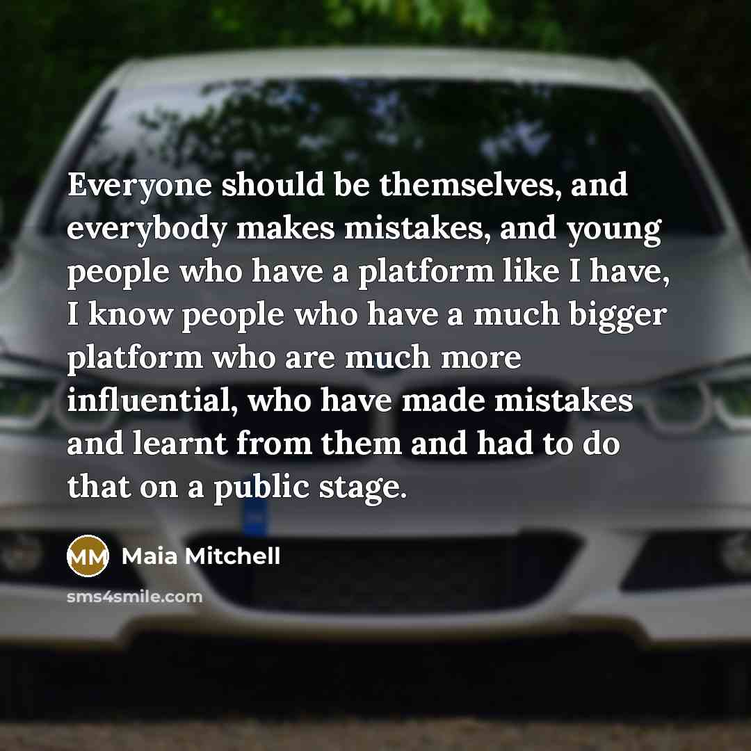 “Everyone should be themselves, and everybody makes mistakes, and young people who have a platform like I have, I know people who have a much bigger platform who are much more influential, who have made mistakes and learnt from them and had to do that on a public stage.” quote by Maia Mitchell