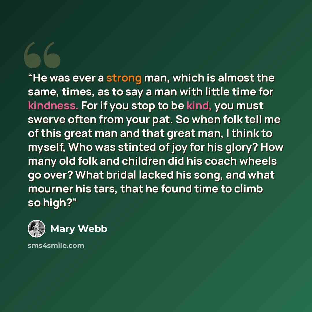 “He was ever a strong man, which is almost the same, times, as to say a man with little time for kindness. For if you stop to be kind, you must swerve often from your pat. So when folk tell me of this great man and that great man, I think to myself, Who was stinted of joy for his glory? How many…” quote by Mary Webb