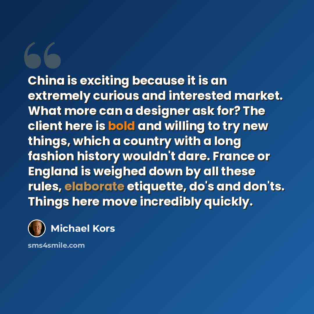 “China is exciting because it is an extremely curious and interested market. What more can a designer ask for? The client here is bold and willing to try new things, which a country with a long fashion history wouldn't dare. France or England is weighed down by all these rules, elaborate etiquette…” quote by Michael Kors