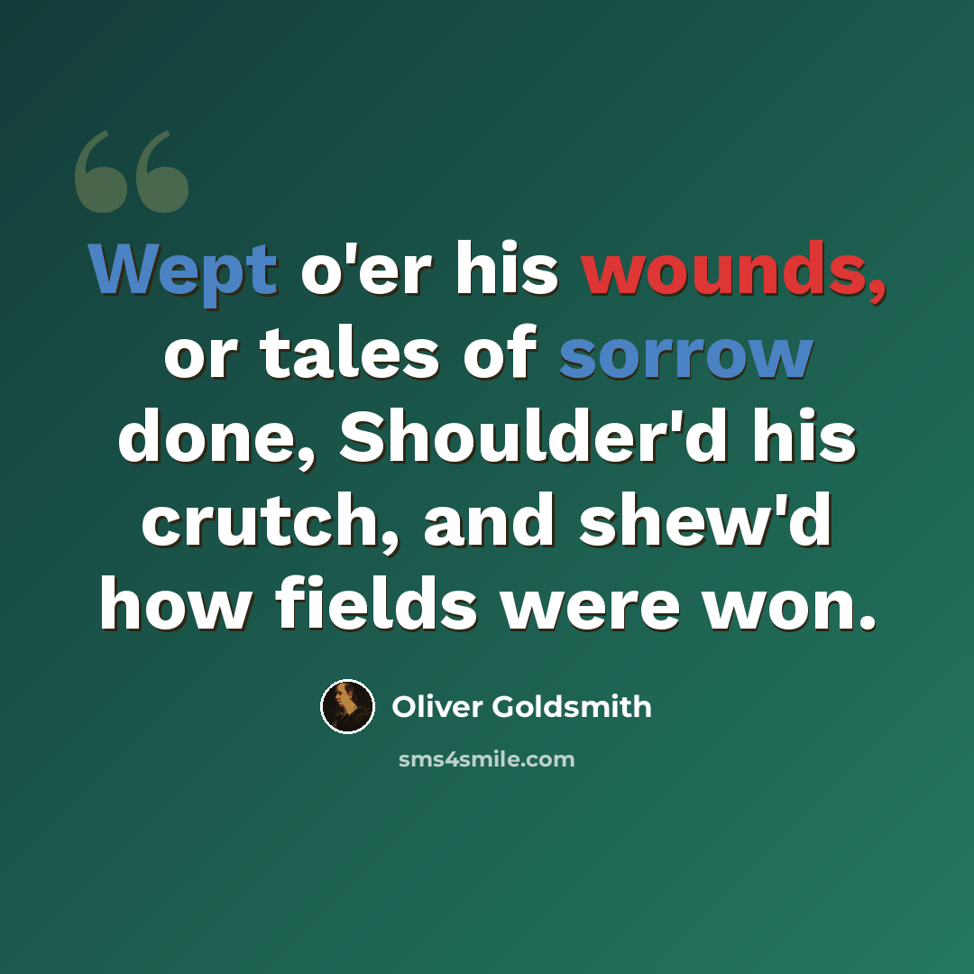“Wept o'er his wounds, or tales of sorrow done, Shoulder'd his crutch, and shew'd how fields were won.” quote by Oliver Goldsmith