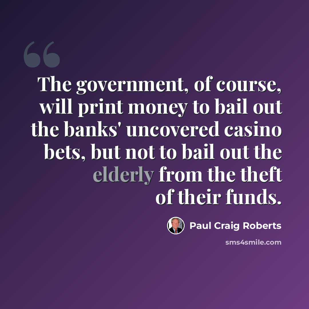 “The government, of course, will print money to bail out the banks' uncovered casino bets, but not to bail out the elderly from the theft of their funds.” quote by Paul Craig Roberts