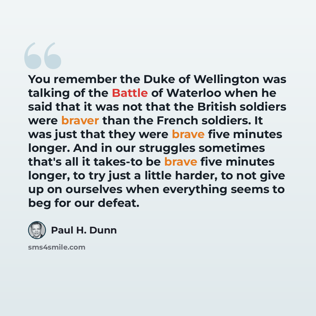 “You remember the Duke of Wellington was talking of the Battle of Waterloo when he said that it was not that the British soldiers were braver than the French soldiers. It was just that they were brave five minutes longer. And in our struggles sometimes that's all it takes-to be brave five minutes…” quote by Paul H. Dunn
