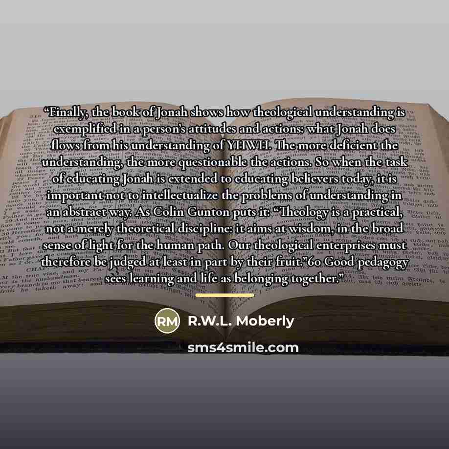 “Finally, the book of Jonah shows how theological understanding is exemplified in a person’s attitudes and actions: what Jonah does flows from his understanding of YHWH. The more deficient the understanding, the more questionable the actions. So when the task of educating Jonah is extended to…” quote by R.W.L. Moberly