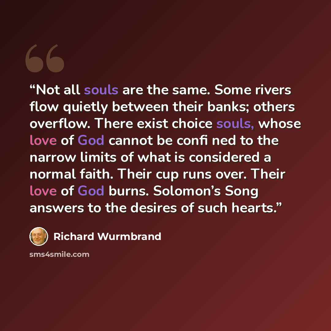 “Not all souls are the same. Some rivers flow quietly between their banks; others overflow. There exist choice souls, whose love of God cannot be confi ned to the narrow limits of what is considered a normal faith. Their cup runs over. Their love of God burns. Solomon’s Song answers to the desires…” quote by Richard Wurmbrand