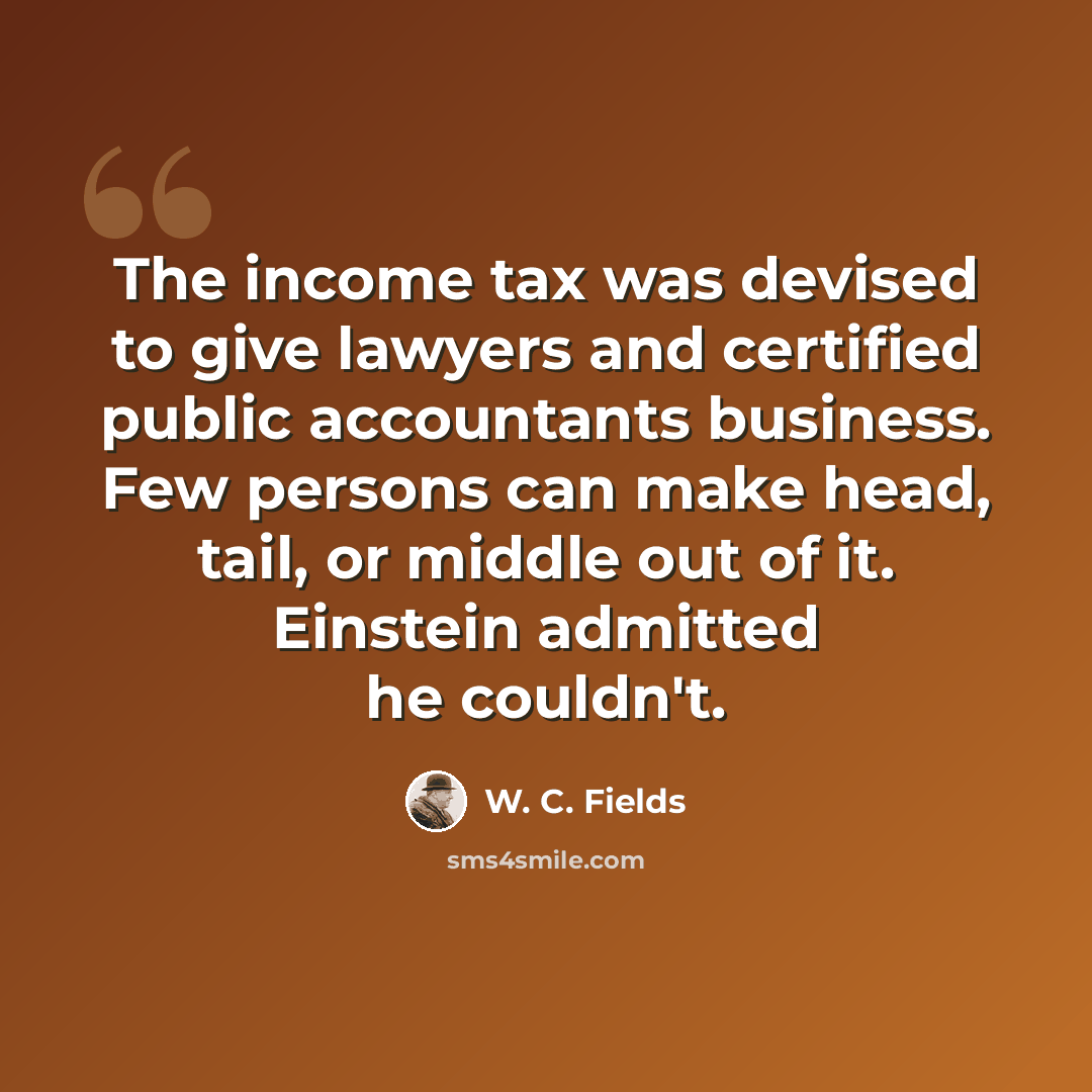 “The income tax was devised to give lawyers and certified public accountants business. Few persons can make head, tail, or middle out of it. Einstein admitted he couldn't.” quote by W. C. Fields