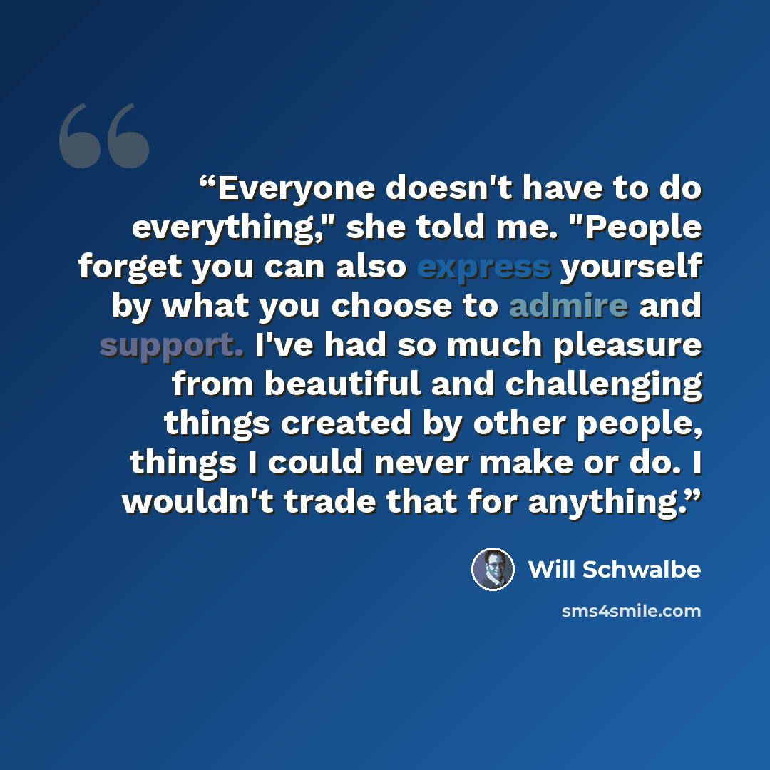 “Everyone doesn't have to do everything," she told me. "People forget you can also express yourself by what you choose to admire and support. I've had so much pleasure from beautiful and challenging things created by other people, things I could never make or do. I wouldn't trade that for anything.” quote by Will Schwalbe