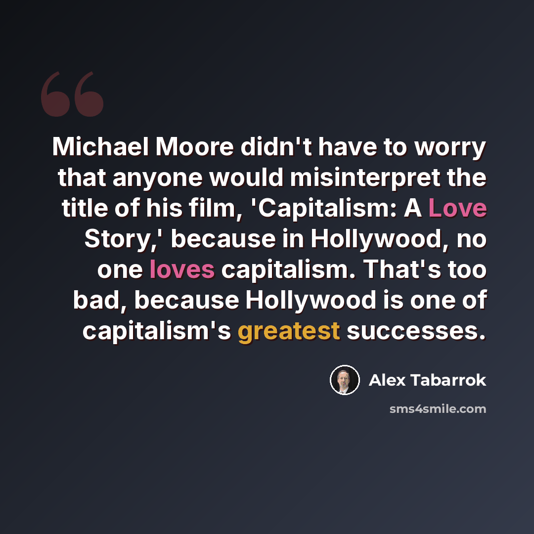 “Michael Moore didn't have to worry that anyone would misinterpret the title of his film, 'Capitalism: A Love Story,' because in Hollywood, no one loves capitalism. That's too bad, because Hollywood is one of capitalism's greatest successes.” quote by Alex Tabarrok