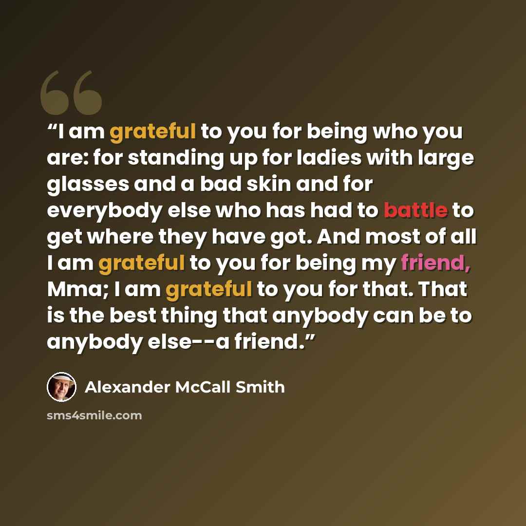 “I am grateful to you for being who you are: for standing up for ladies with large glasses and a bad skin and for everybody else who has had to battle to get where they have got. And most of all I am grateful to you for being my friend, Mma; I am grateful to you for that. That is the best thing…” quote by Alexander McCall Smith