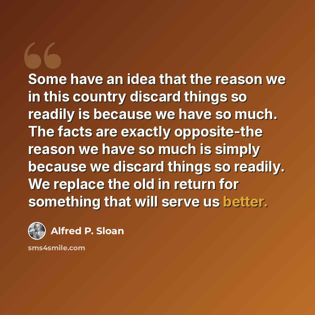 “Some have an idea that the reason we in this country discard things so readily is because we have so much. The facts are exactly opposite-the reason we have so much is simply because we discard things so readily. We replace the old in return for something that will serve us better.” quote by Alfred P. Sloan