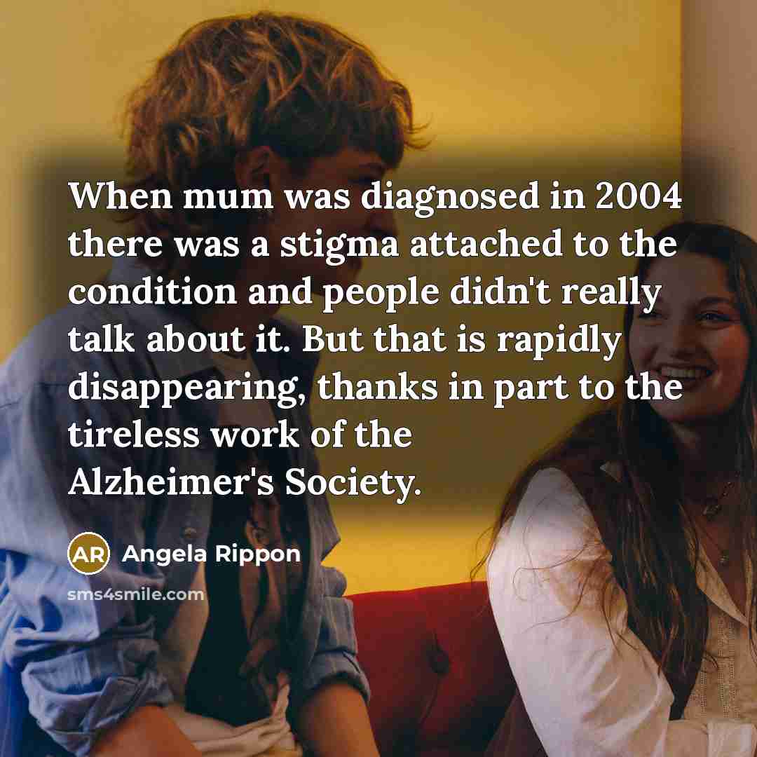 “When mum was diagnosed in 2004 there was a stigma attached to the condition and people didn't really talk about it. But that is rapidly disappearing, thanks in part to the tireless work of the Alzheimer's Society.” quote by Angela Rippon