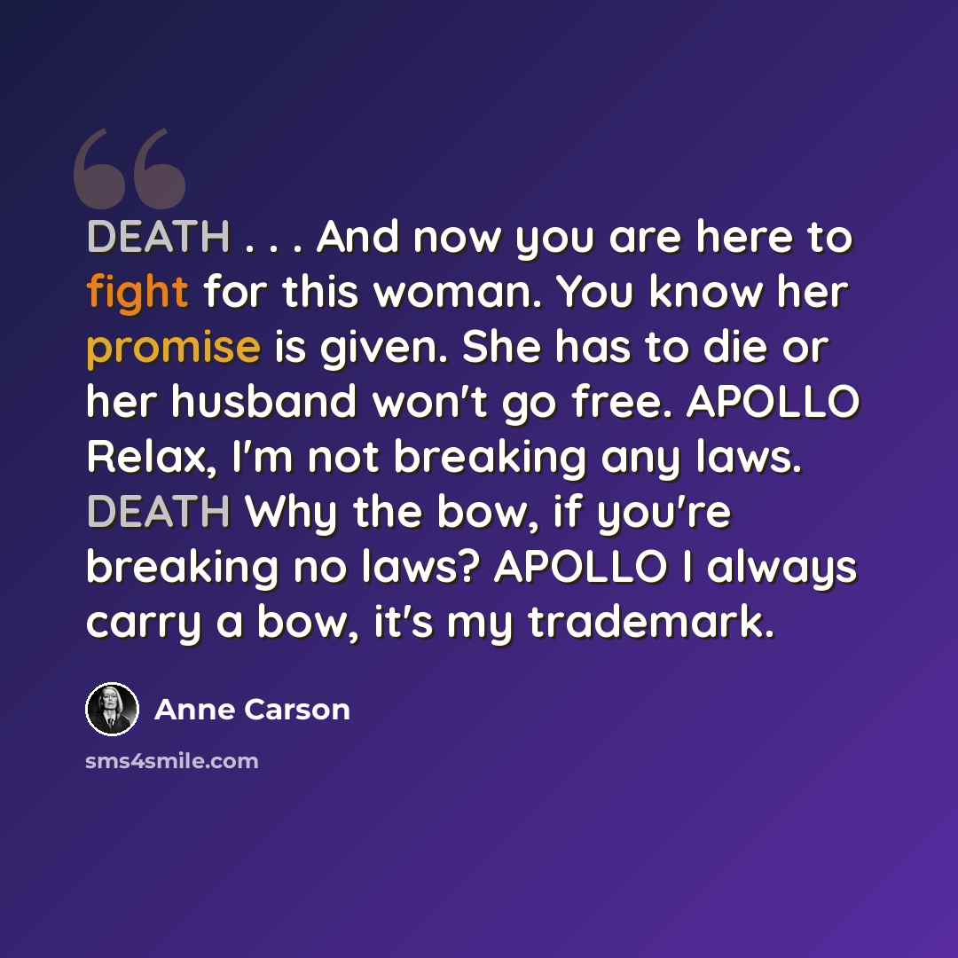 “DEATH . . . And now you are here to fight for this woman. You know her promise is given. She has to die or her husband won't go free. APOLLO Relax, I'm not breaking any laws. DEATH Why the bow, if you're breaking no laws? APOLLO I always carry a bow, it's my trademark.” quote by Anne Carson
