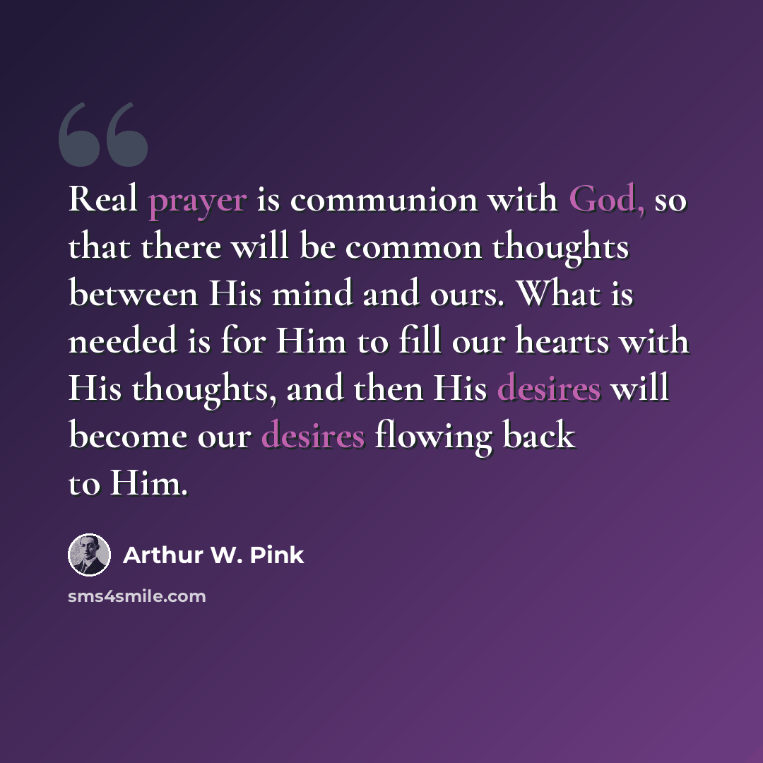 “Real prayer is communion with God, so that there will be common thoughts between His mind and ours. What is needed is for Him to fill our hearts with His thoughts, and then His desires will become our desires flowing back to Him.” quote by Arthur W. Pink