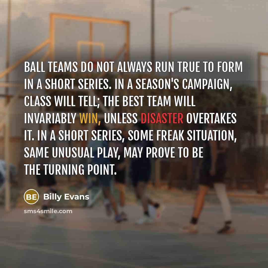 “Ball teams do not always run true to form in a short series. In a season's campaign, class will tell; the best team will invariably win, unless disaster overtakes it. In a short series, some freak situation, same unusual play, may prove to be the turning point.” quote by Billy Evans