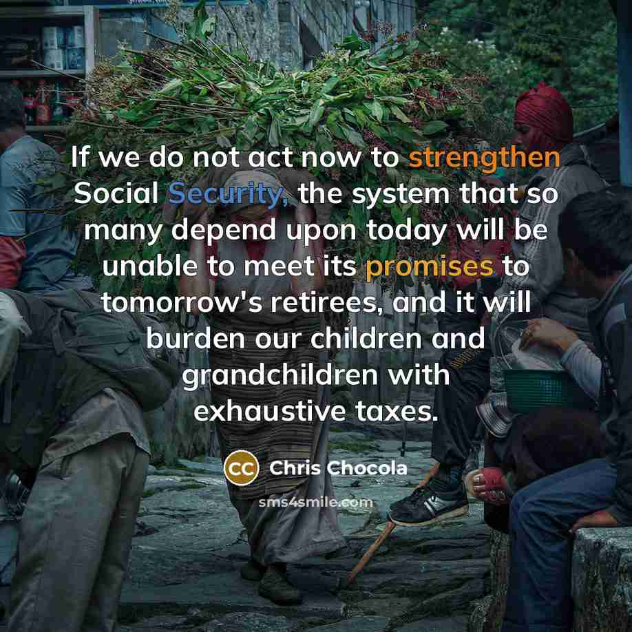 “If we do not act now to strengthen Social Security, the system that so many depend upon today will be unable to meet its promises to tomorrow's retirees, and it will burden our children and grandchildren with exhaustive taxes.” quote by Chris Chocola