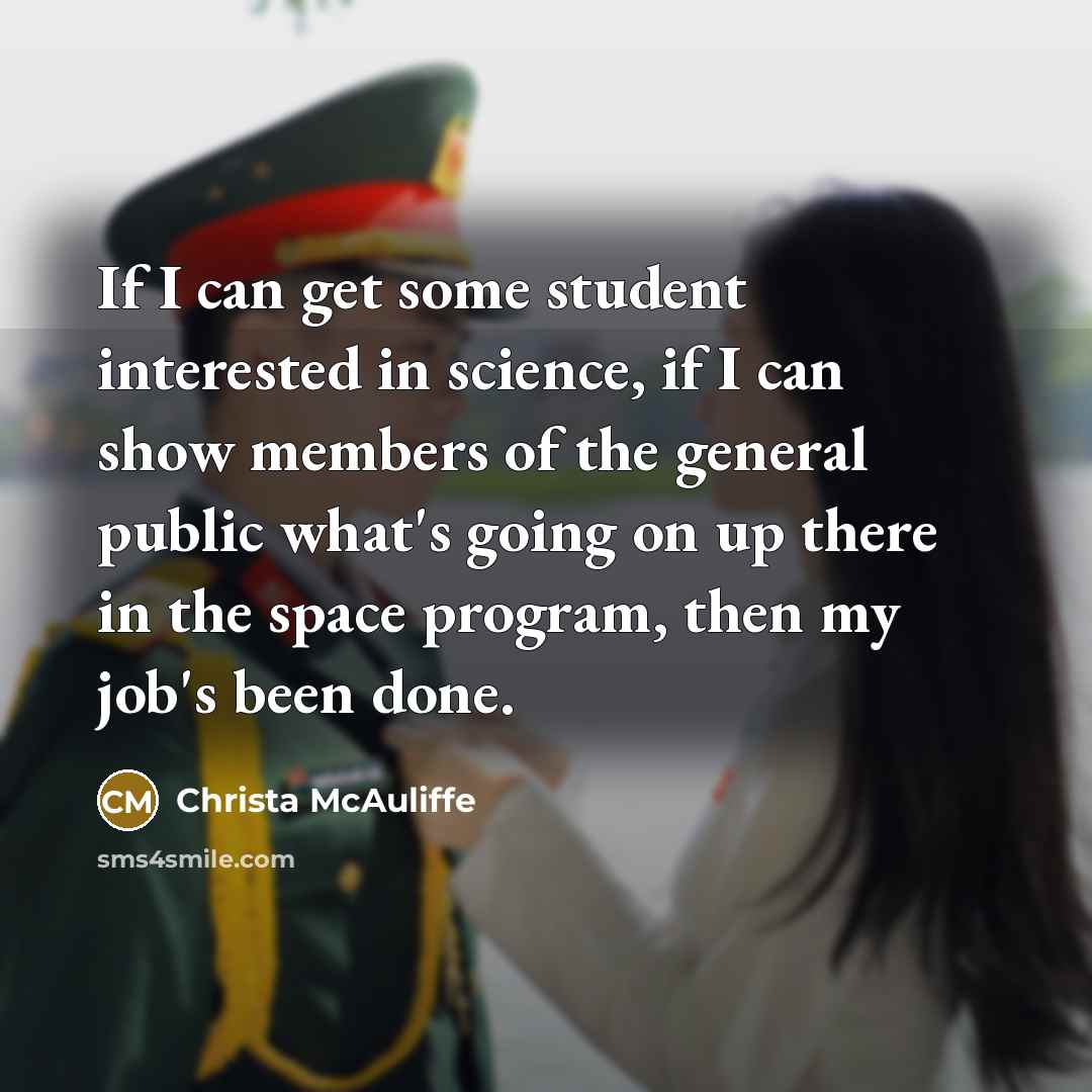 “If I can get some student interested in science, if I can show members of the general public what's going on up there in the space program, then my job's been done.” quote by Christa McAuliffe
