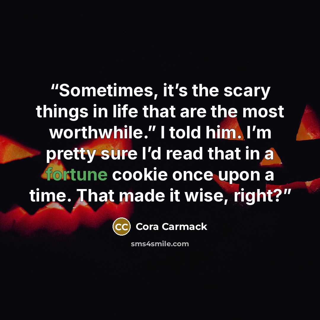 “Sometimes, it’s the scary things in life that are the most worthwhile.” I told him. I’m pretty sure I’d read that in a fortune cookie once upon a time. That made it wise, right?” quote by Cora Carmack
