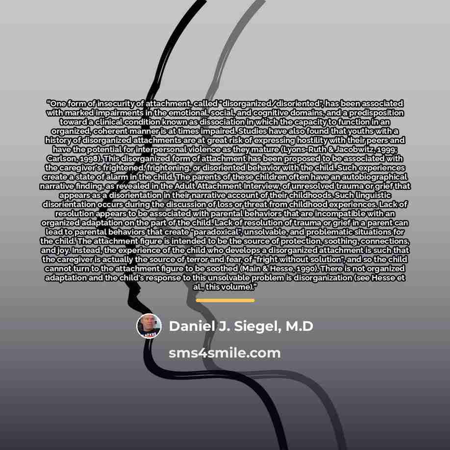 “One form of insecurity of attachment, called "disorganized/disoriented", has been associated with marked impairments in the emotional, social, and cognitive domains, and a predisposition toward a clinical condition known as dissociation in which the capacity to function in an organized, coherent…” quote by Daniel J. Siegel, M.D