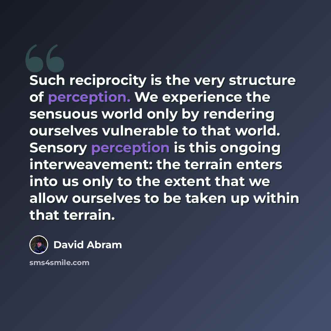 “Such reciprocity is the very structure of perception. We experience the sensuous world only by rendering ourselves vulnerable to that world. Sensory perception is this ongoing interweavement: the terrain enters into us only to the extent that we allow ourselves to be taken up within that terrain.” quote by David Abram