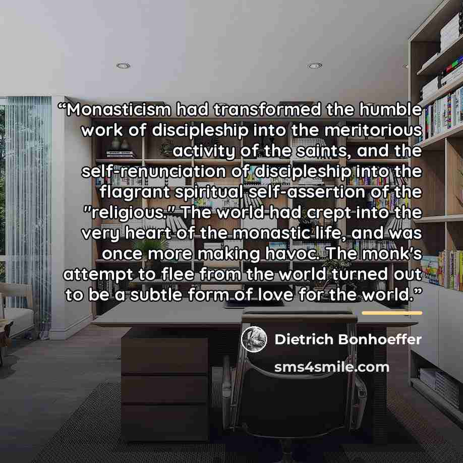 “Monasticism had transformed the humble work of discipleship into the meritorious activity of the saints, and the self-renunciation of discipleship into the flagrant spiritual self-assertion of the "religious." The world had crept into the very heart of the monastic life, and was once more making…” quote by Dietrich Bonhoeffer