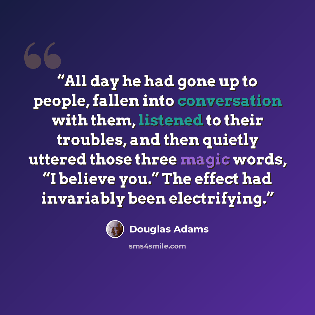 “All day he had gone up to people, fallen into conversation with them, listened to their troubles, and then quietly uttered those three magic words, “I believe you.” The effect had invariably been electrifying.” quote by Douglas Adams