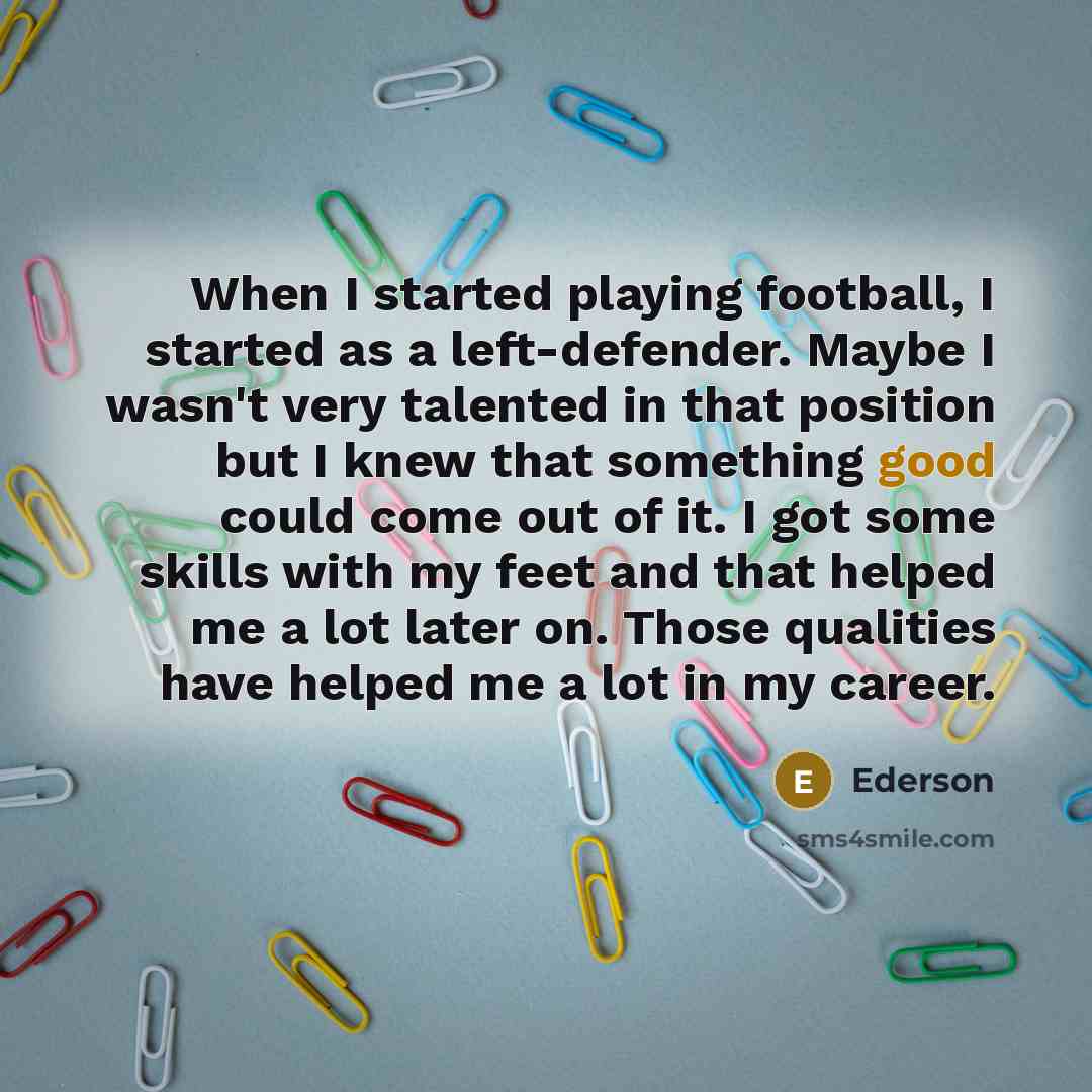 “When I started playing football, I started as a left-defender. Maybe I wasn't very talented in that position but I knew that something good could come out of it. I got some skills with my feet and that helped me a lot later on. Those qualities have helped me a lot in my career.” quote by Ederson