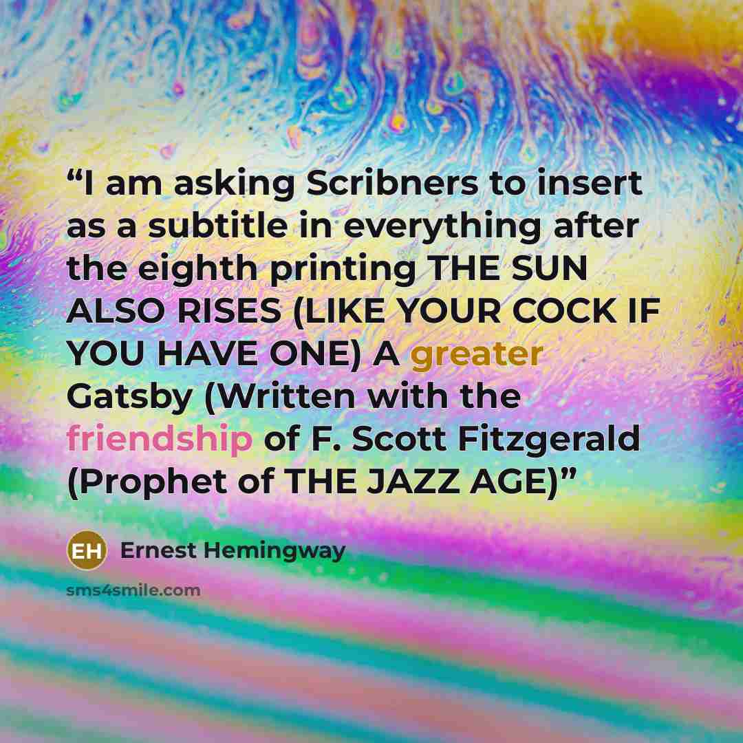 “I am asking Scribners to insert as a subtitle in everything after the eighth printing THE SUN ALSO RISES (LIKE YOUR COCK IF YOU HAVE ONE) A greater Gatsby (Written with the friendship of F. Scott Fitzgerald (Prophet of THE JAZZ AGE)” quote by Ernest Hemingway