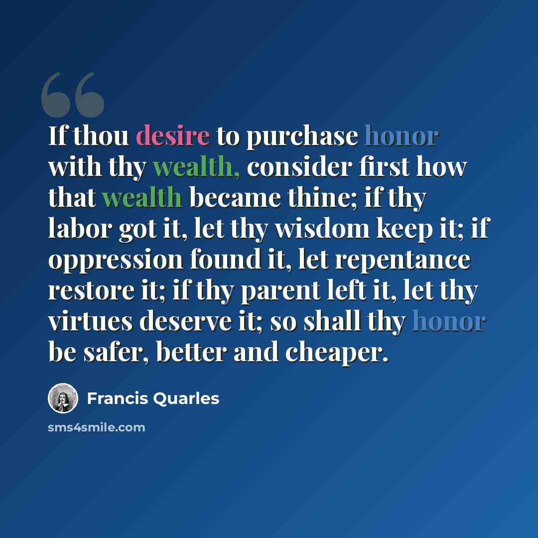 “If thou desire to purchase honor with thy wealth, consider first how that wealth became thine; if thy labor got it, let thy wisdom keep it; if oppression found it, let repentance restore it; if thy parent left it, let thy virtues deserve it; so shall thy honor be safer, better and cheaper.” quote by Francis Quarles