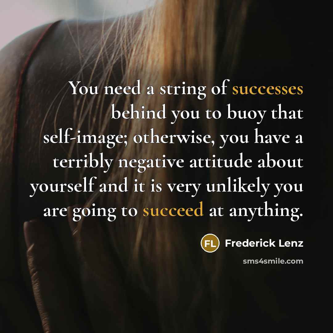 “You need a string of successes behind you to buoy that self-image; otherwise, you have a terribly negative attitude about yourself and it is very unlikely you are going to succeed at anything.” quote by Frederick Lenz