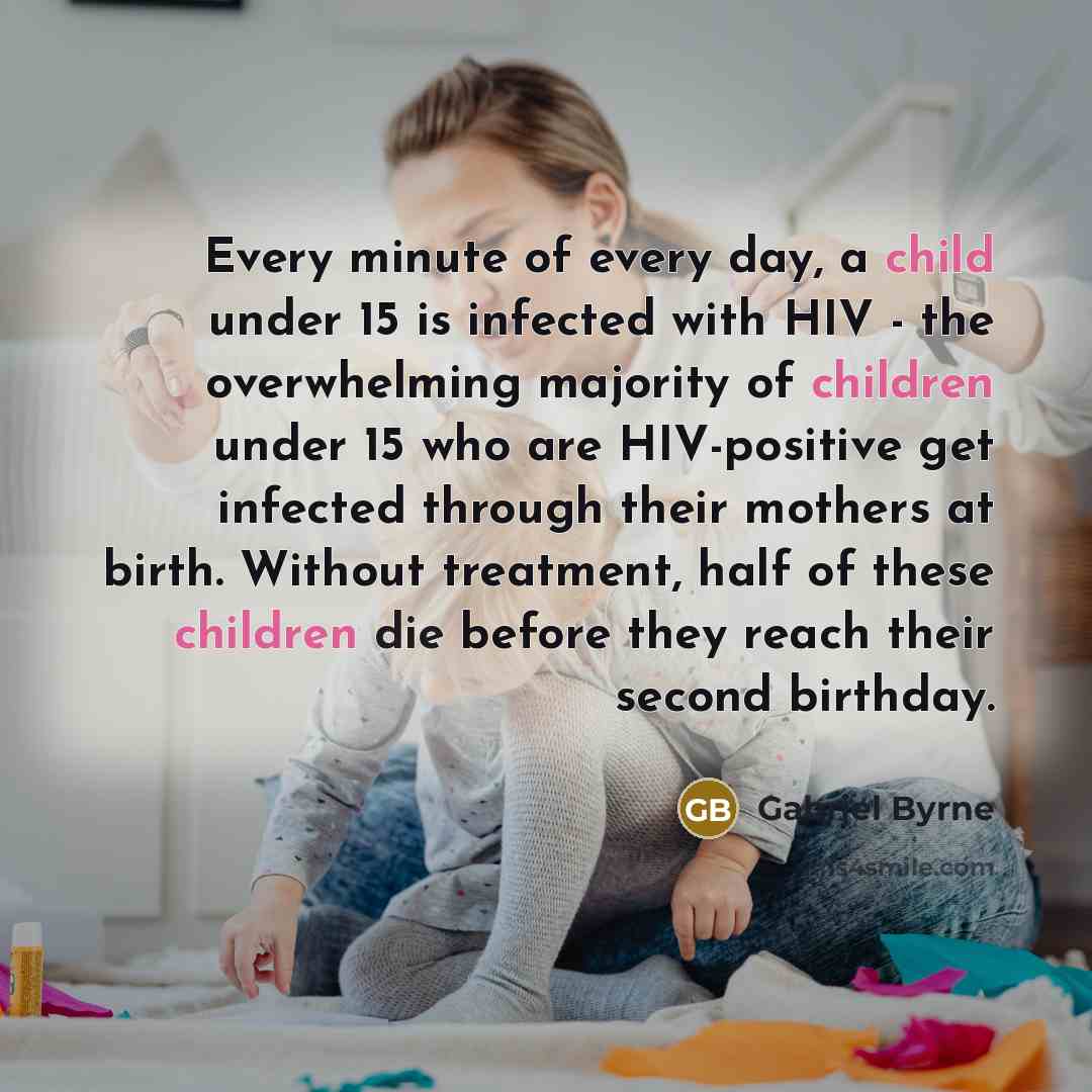 “Every minute of every day, a child under 15 is infected with HIV - the overwhelming majority of children under 15 who are HIV-positive get infected through their mothers at birth. Without treatment, half of these children die before they reach their second birthday.” quote by Gabriel Byrne