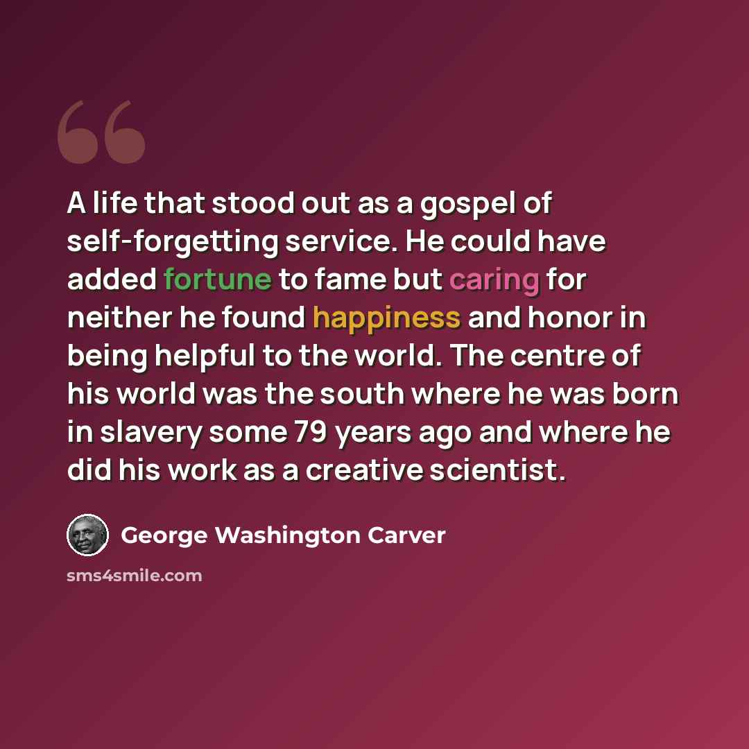 “A life that stood out as a gospel of self-forgetting service. He could have added fortune to fame but caring for neither he found happiness and honor in being helpful to the world. The centre of his world was the south where he was born in slavery some 79 years ago and where he did his work as a…” quote by George Washington Carver
