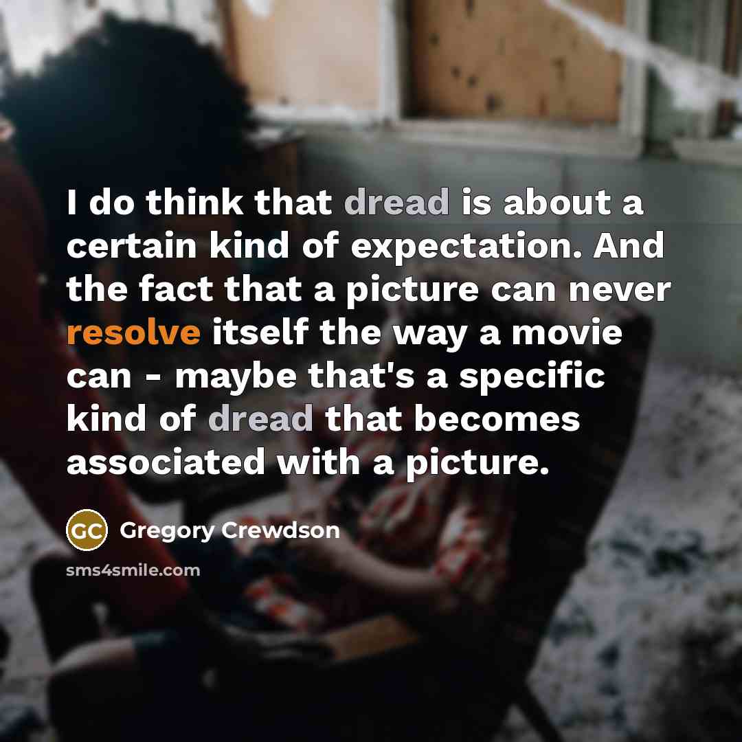 “I do think that dread is about a certain kind of expectation. And the fact that a picture can never resolve itself the way a movie can - maybe that's a specific kind of dread that becomes associated with a picture.” quote by Gregory Crewdson