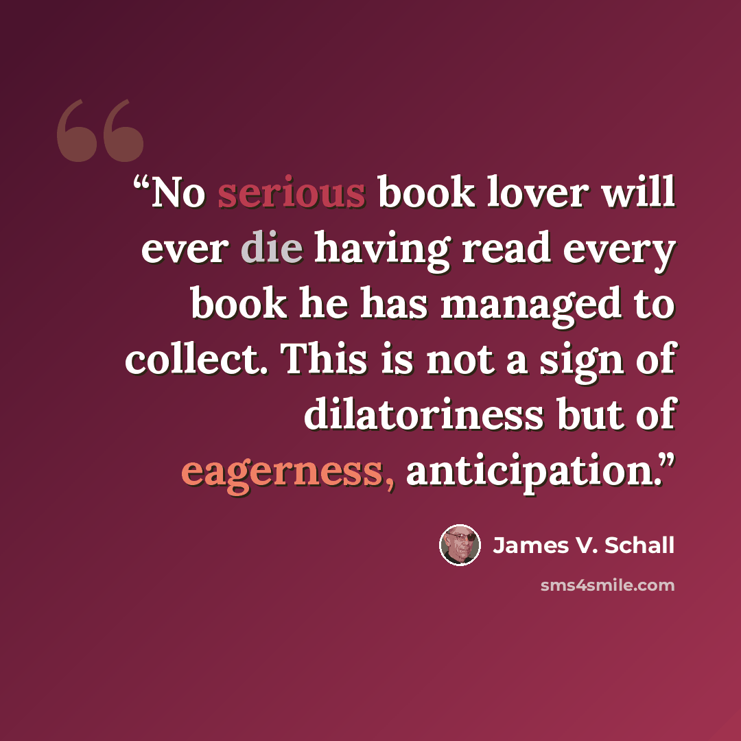 “No serious book lover will ever die having read every book he has managed to collect. This is not a sign of dilatoriness but of eagerness, anticipation.” quote by James V. Schall