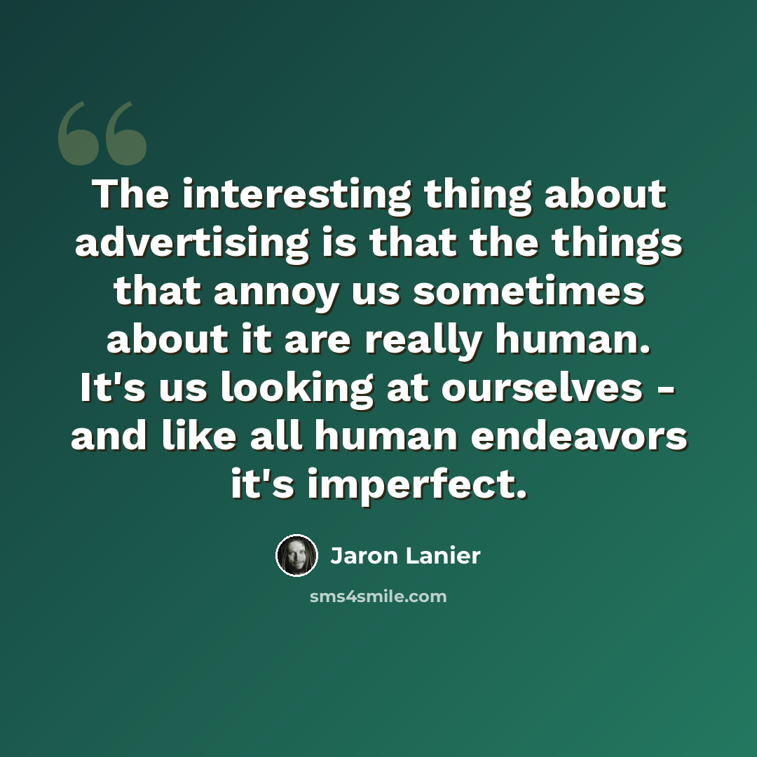 “The interesting thing about advertising is that the things that annoy us sometimes about it are really human. It's us looking at ourselves - and like all human endeavors it's imperfect.” quote by Jaron Lanier