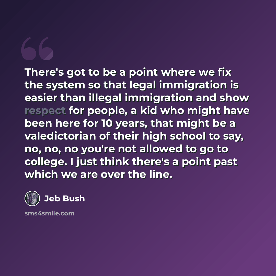 “There's got to be a point where we fix the system so that legal immigration is easier than illegal immigration and show respect for people, a kid who might have been here for 10 years, that might be a valedictorian of their high school to say, no, no, no you're not allowed to go to college. I just…” quote by Jeb Bush