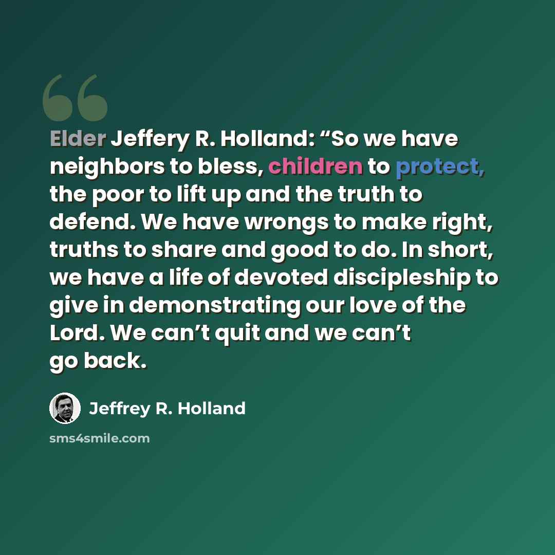 “Elder Jeffery R. Holland: “So we have neighbors to bless, children to protect, the poor to lift up and the truth to defend. We have wrongs to make right, truths to share and good to do. In short, we have a life of devoted discipleship to give in demonstrating our love of the Lord. We can’t quit…” quote by Jeffrey R. Holland