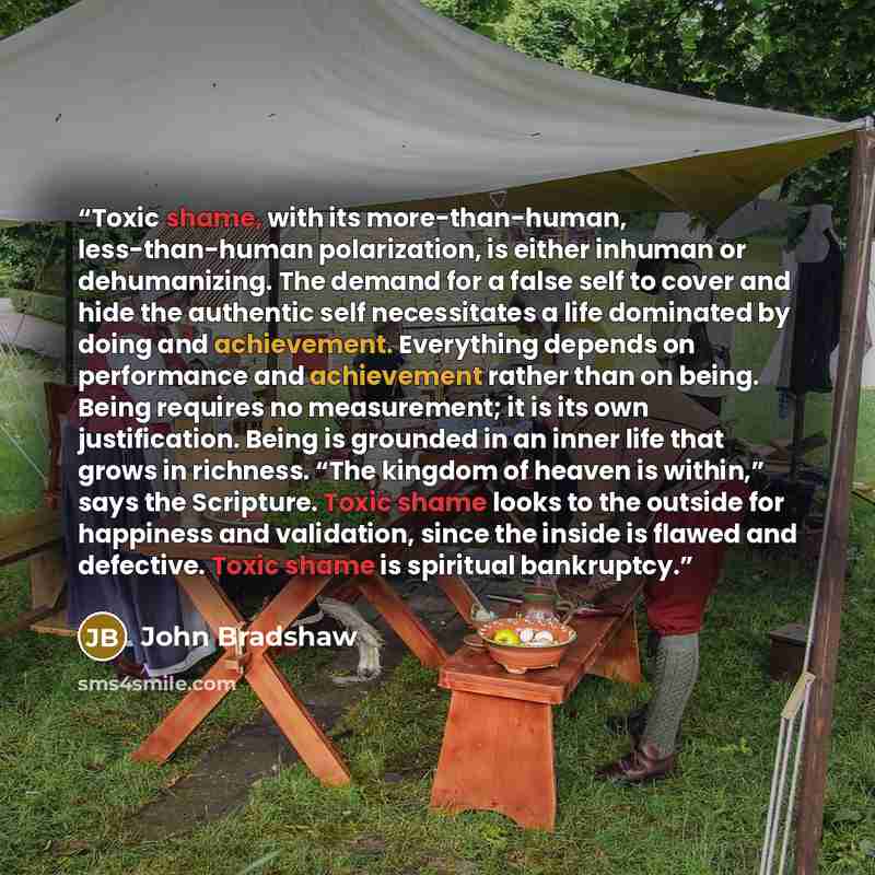 “Toxic shame, with its more-than-human, less-than-human polarization, is either inhuman or dehumanizing. The demand for a false self to cover and hide the authentic self necessitates a life dominated by doing and achievement. Everything depends on performance and achievement rather than on being…” quote by John Bradshaw