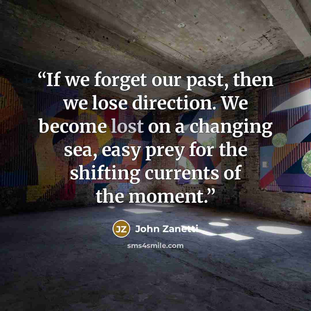 “If we forget our past, then we lose direction. We become lost on a changing sea, easy prey for the shifting currents of the moment.” quote by John Zanetti