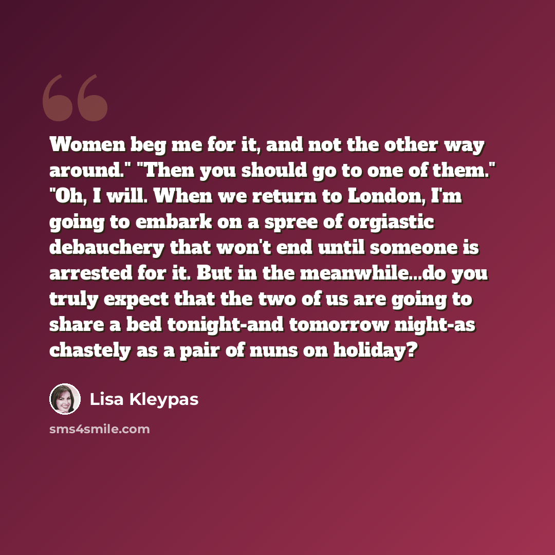 “Women beg me for it, and not the other way around." "Then you should go to one of them." "Oh, I will. When we return to London, I'm going to embark on a spree of orgiastic debauchery that won't end until someone is arrested for it. But in the meanwhile...do you truly expect that the two of us are…” quote by Lisa Kleypas