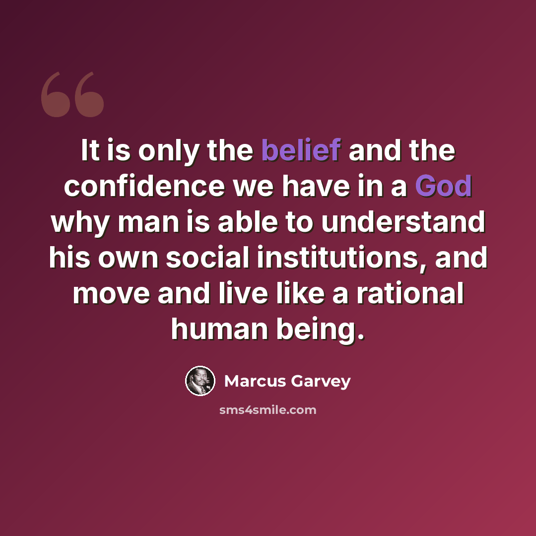 “It is only the belief and the confidence we have in a God why man is able to understand his own social institutions, and move and live like a rational human being.” quote by Marcus Garvey