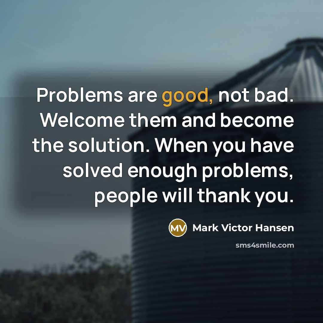 “Problems are good, not bad. Welcome them and become the solution. When you have solved enough problems, people will thank you.” quote by Mark Victor Hansen
