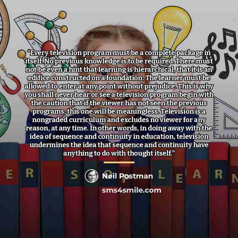 “Every television program must be a complete package in itself. No previous knowledge is to be required. There must not be even a hint that learning is hierarchical, that it is an edifice constructed on a foundation. The learner must be allowed to enter at any point without prejudice. This is why…” quote by Neil Postman