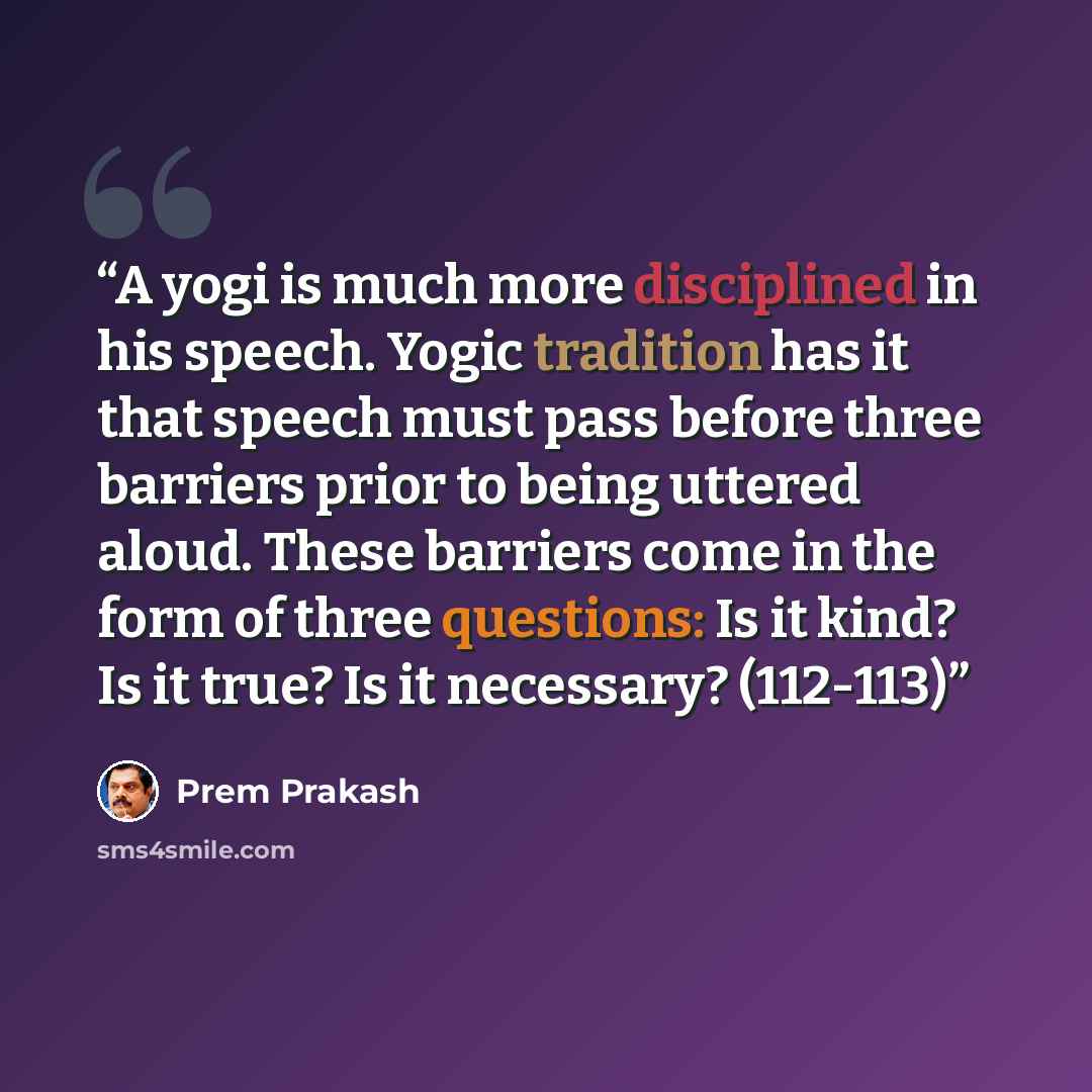 “A yogi is much more disciplined in his speech. Yogic tradition has it that speech must pass before three barriers prior to being uttered aloud. These barriers come in the form of three questions: Is it kind? Is it true? Is it necessary? (112-113)” quote by Prem Prakash
